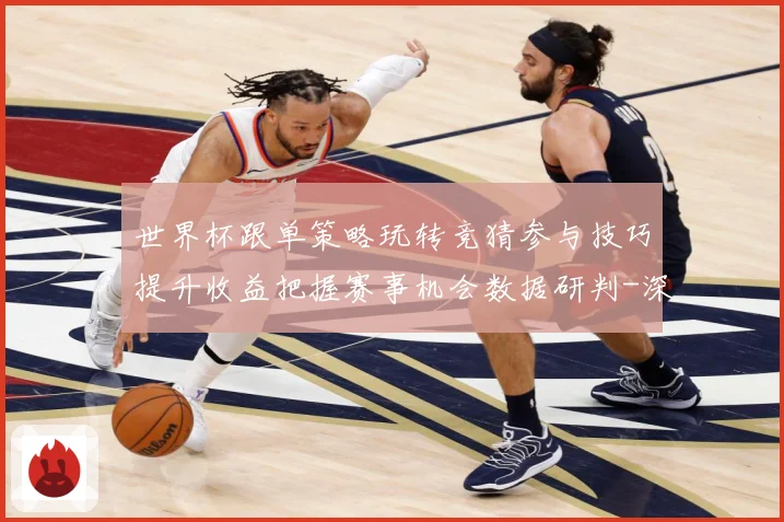 世界杯跟单策略玩转竞猜参与技巧提升收益把握赛事机会数据研判-深度解析