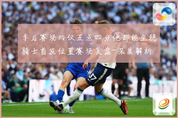 季后赛场均仅五点四分他却能坐稳骑士首发位置赛场复盘-深度解析