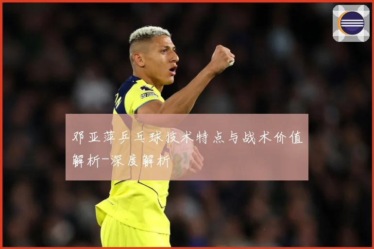 邓亚萍乒乓球技术特点与战术价值解析-深度解析