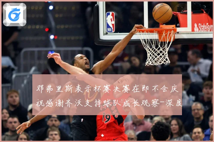 邓弗里斯表示杯赛决赛在即不会庆祝感谢齐沃支持球队成长观察-深度解析